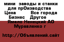 мини- заводы и станки для прОизводства › Цена ­ 100 - Все города Бизнес » Другое   . Ямало-Ненецкий АО,Муравленко г.